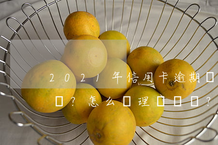2021年信用卡逾期處理攻略：逾期了怎么辦？怎么辦理？